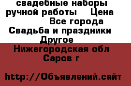 свадебные наборы (ручной работы) › Цена ­ 1 200 - Все города Свадьба и праздники » Другое   . Нижегородская обл.,Саров г.